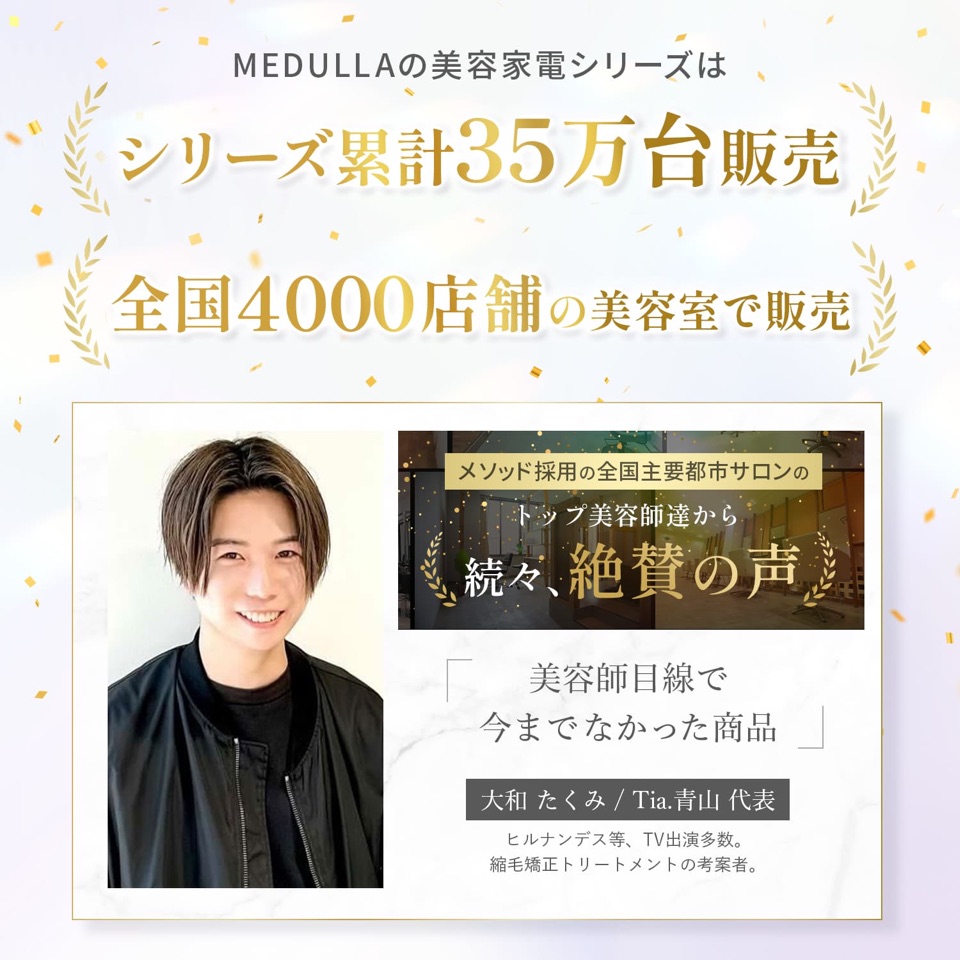 MEDULLAの美容家電シリーズはシリーズ累計35万台販売、全国4000店舗の美容室で販売。メソッド採用の全国主要都市サロンのトップ美容師達から続々、絶賛の声。「美容師目線で今までなかった商品」大和たくみ／Tia.青山 代表（ヒルナンデス等、TV出演多数。縮毛矯正トリートメントの考案者）
