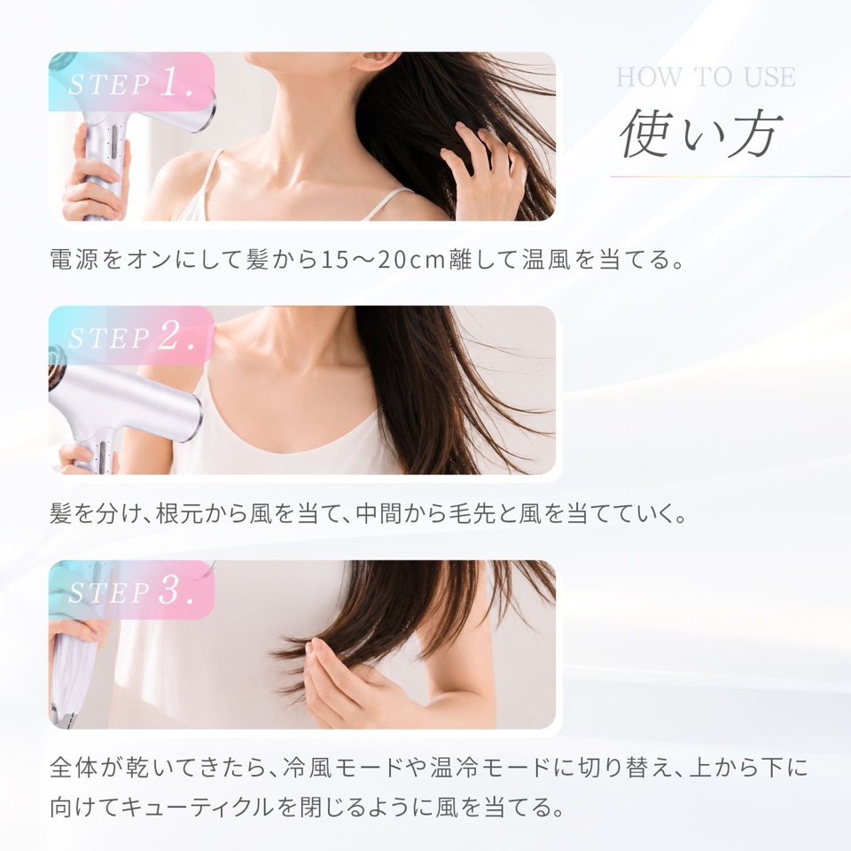 HOW TO USE 使い方。STEP1 電源をオンにして髪から15〜20cm離して温風を当てる。STEP2 髪を分け、根元から風を当て、中間から毛先と風を当てていく。STEP3 全体が乾いてきたら、冷風モードや温冷モードに切り替え、上から下に向けてキューティクルを閉じるように風を当てる。