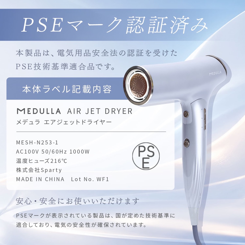 PSEマーク認証済み。本製品は、電気用品安全法の認証を受けたPSE技術基準適合品です。本体ラベル記載内容：MEDULLA AIR JET DRYER メデュラ エアジェットドライヤー／MESH-N253-1／AC100V 50/60Hz 1000W／温度ヒューズ216℃／株式会社Sparty／MADE IN CHINA Lot No. WF1。PSEマークが表示されている製品は、国が定めた技術基準に適合しており、電気の安全性が確保されています。