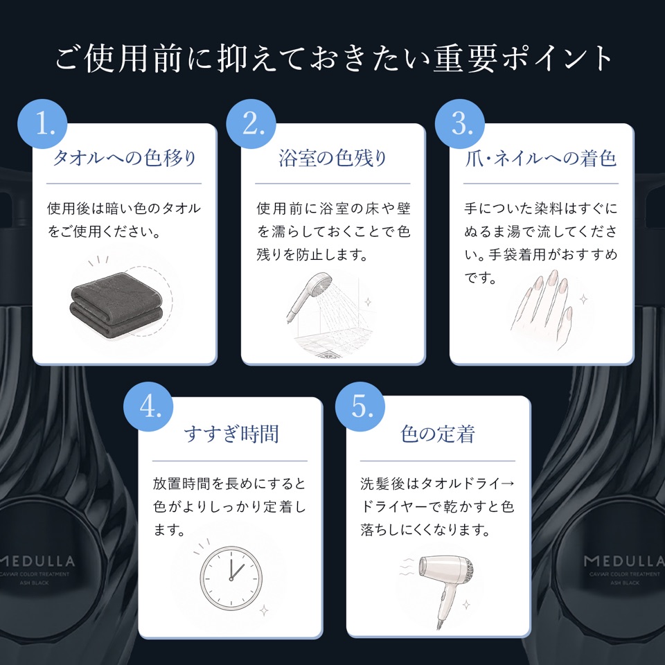 ご使用前に抑えておきたい重要ポイント。1.タオルへの色移り：使用後は暗い色のタオルをご使用ください。2.浴室の色残り：使用前に浴室の床や壁を濡らしておくことで色残りを防止します。3.爪・ネイルへの着色：手についた染料はすぐにぬるま湯で流してください。手袋着用がおすすめです。4.すすぎ時間：放置時間を長めにすると色がよりしっかり定着します。5.色の定着：洗髪後はタオルドライ→ドライヤーで乾かすと色落ちしにくくなります。