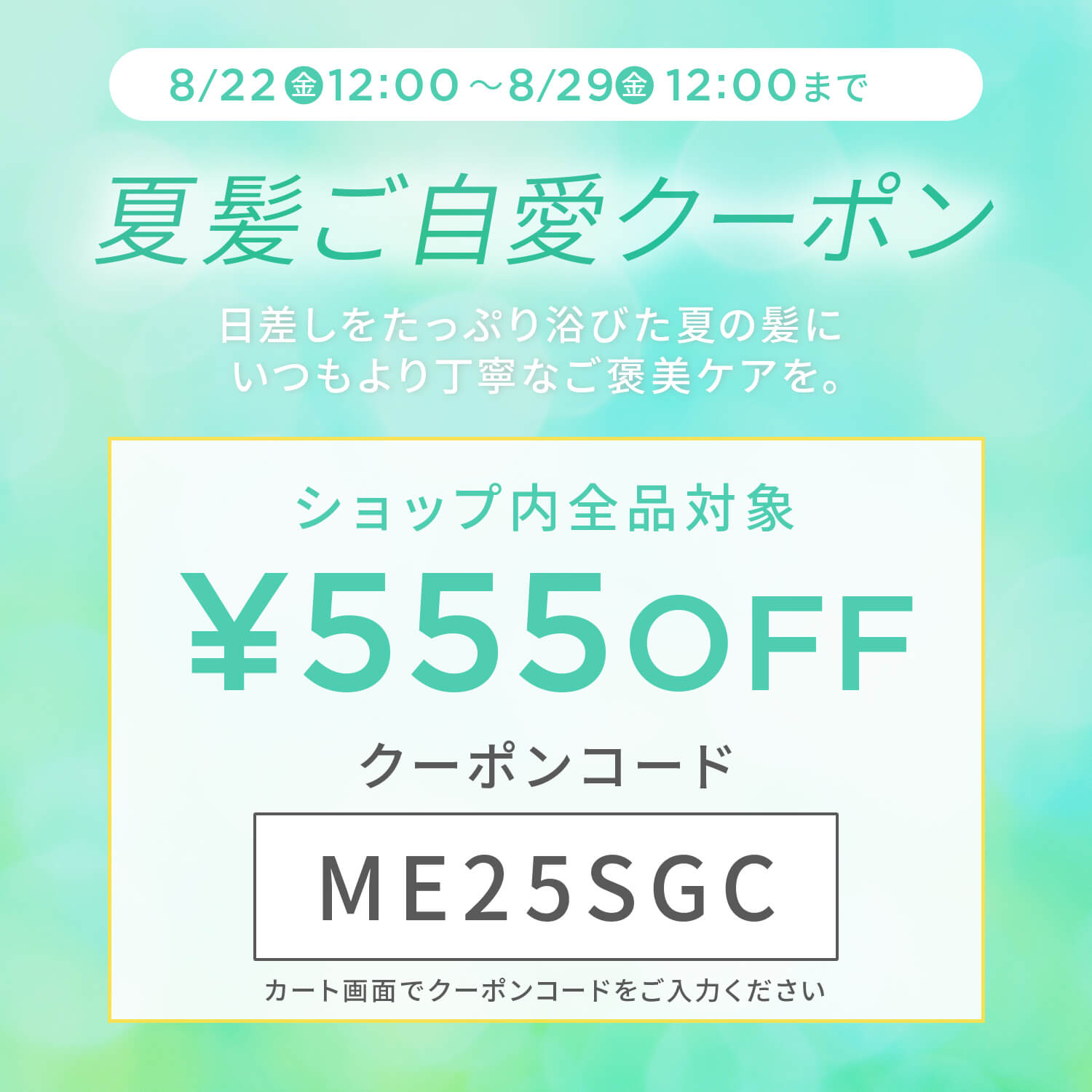 8/22 金12:00〜8/29金12:00まで夏髪ご自愛クーポン日差しをたっぷり浴びた夏の髪にいつもより丁寧なご褒美ケアを。ショップ内全品対象 5550FF クーポンコードME25SGC カート画面でクーポンコードをご入力ください