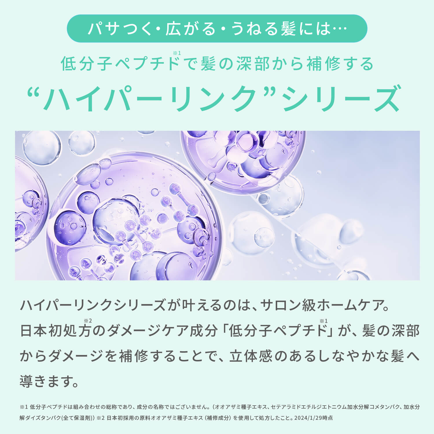 パサつく・広がる・うねる髪には・・・低分子ペプチドで髪の深部から補修する“ ハイパーリンク”シリーズ ハイパーリンクシリーズが叶えるのは、サロン級ホームケア 日本初処方のダメージケア成分「低分子ペプチド」が、髪の深部からダメージを補修することで、立体感のあるしなやかな髪へ導きます。 ※1低分子ペプチドは組み合わせの総称であり、成分の名称ではございません。（オオアザミ種子エキス、セテアラミドエチルジエトニウム加水分解コメタンパク、加水分解ダイズタンパク（全て保湿剤））※2日本初採用の原料オオアザミ種子エキス（補修成分）を使用して処方したこと。2024/1/29時点