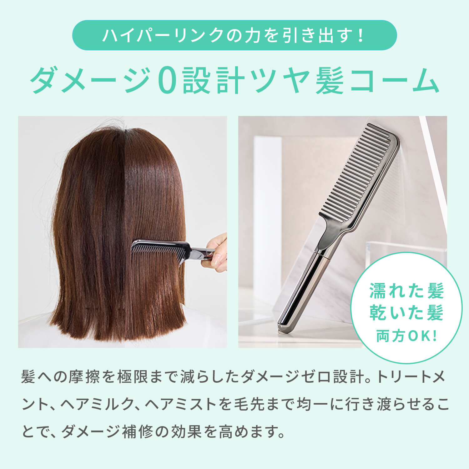 ハイパーリンクの力を引き出す！ダメージ0設計ツヤ髪コーム髪への摩擦を極限まで減らしたダメージゼロ設計。トリートメント、ヘアミルク、ヘアミストを毛先まで均一に行き渡らせることで、ダメージ補修の効果を高めます。