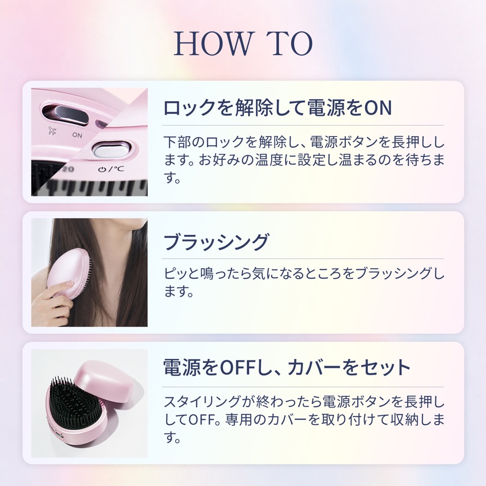 HOW TO 1.ロックを解除して電源をON：下部のロックを解除し、電源ボタンを長押しします。お好みの温度に設定し温まるのを待ちます。2.ブラッシング：ピッと鳴ったら気になるところをブラッシングします。3.電源をOFFし、カバーをセット：スタイリングが終わったら電源ボタンを長押ししてOFF。専用のカバーを取り付けて収納します。