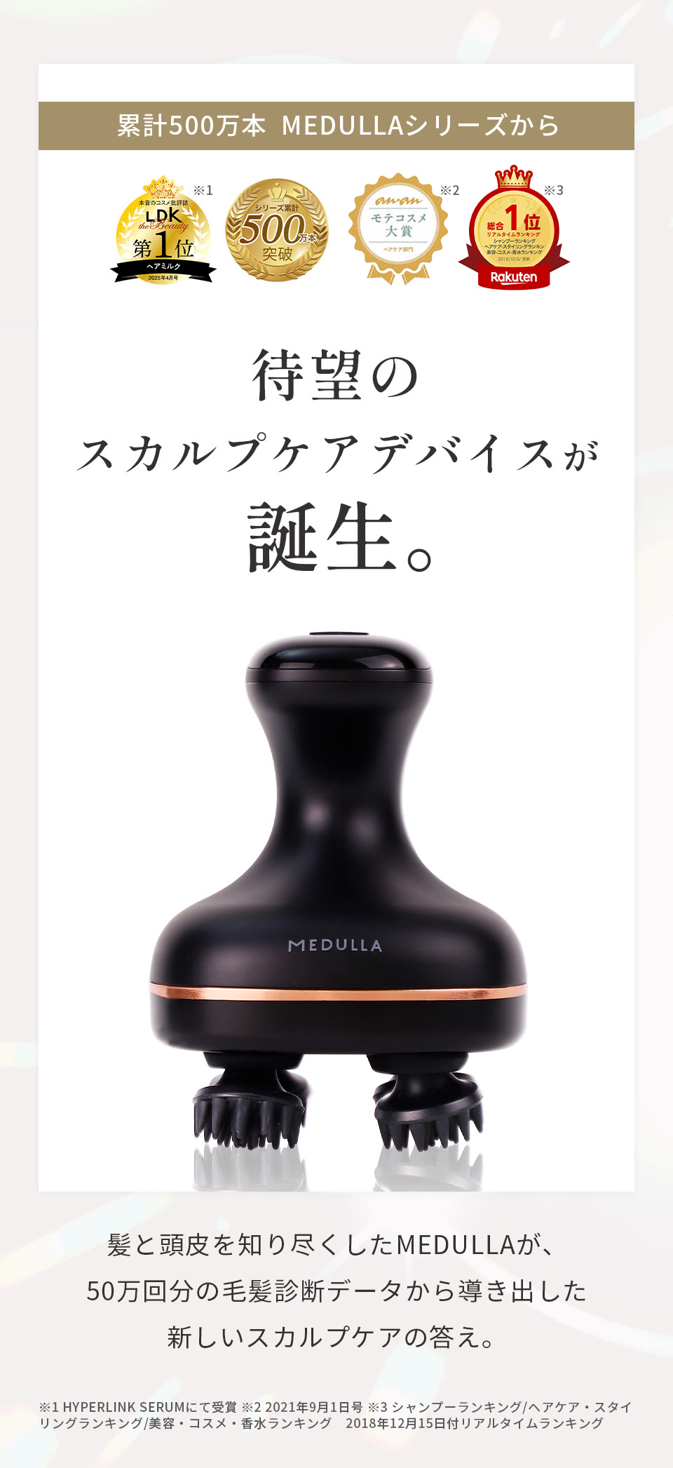累計500万本MEDULLAシリーズから待望のスカルプケアデバイスが誕生。髪と頭皮を知り尽くしたMEDULLAが、50万回分の毛髪診断データから導き出した新しいスカルプケアの答え。