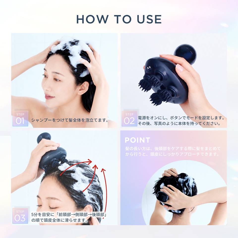 HOW TO USE。STEP01 シャンプーをつけて髪全体を泡立てます。STEP02 電源をオンにし、ボタンでモードを設定します。その後、写真のように本体を持ってください。STEP03 5分を目安に「前頭部→側頭部→後頭部」の順で頭皮全体に滑らせます。POINT 髪の長い方は、後頭部をケアする際に髪をまとめてから行うと、頭皮にしっかりアプローチできます。
