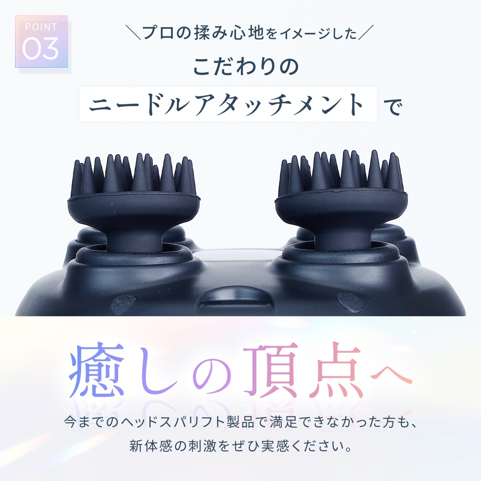POINT03 プロの揉み心地をイメージしたこだわりのニードルアタッチメントで癒しの頂点へ。今までのヘッドスパリフト製品で満足できなかった方も、新体感の刺激をぜひ実感ください。