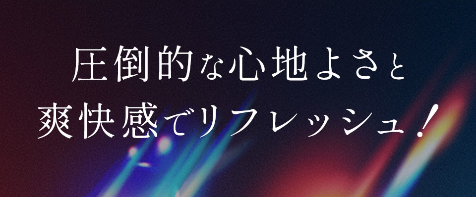 圧倒的な心地よさと爽快感でリフレッシュ！