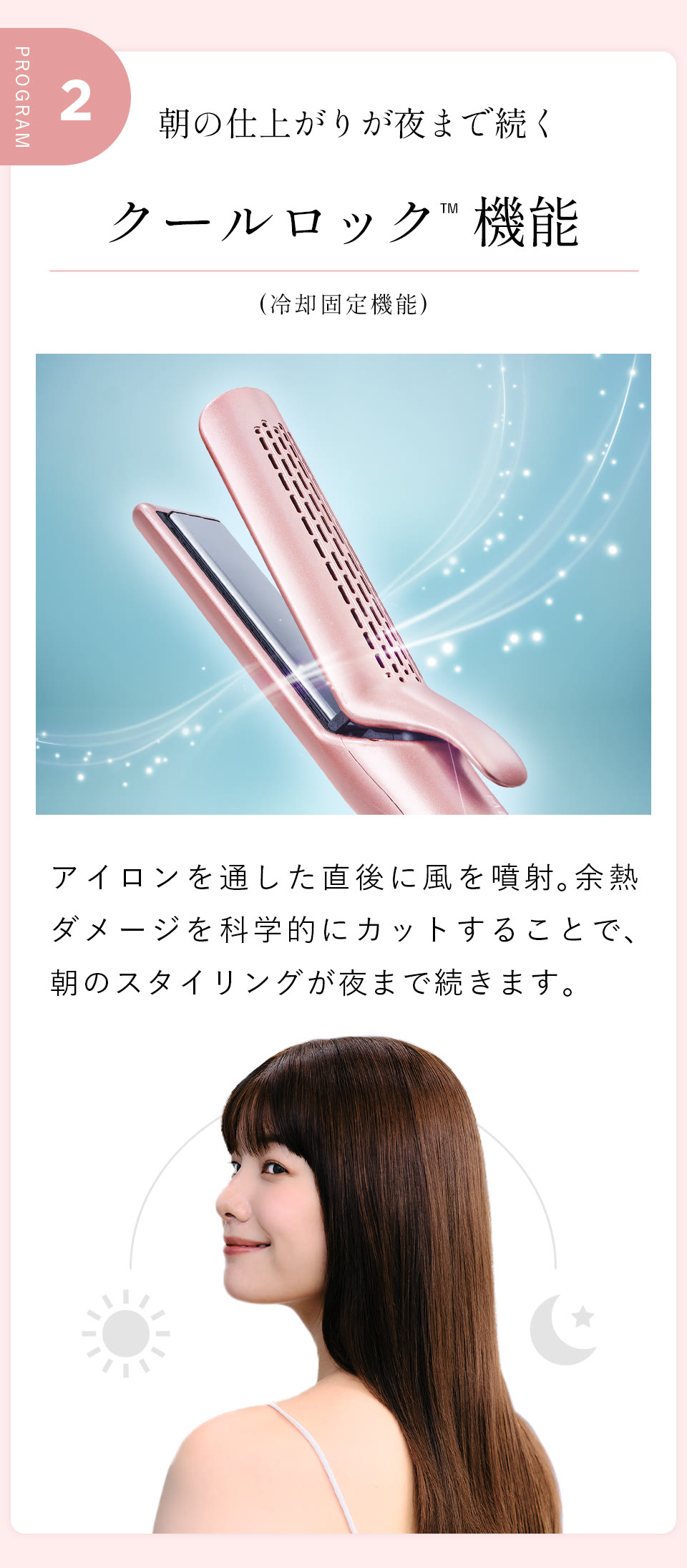 PROGRAM02 朝の仕上がりが夜まで続く クールロック™ 機能（冷却固定機能）。アイロンを通した直後に風を噴射。余熱ダメージを科学的にカットすることで、朝のスタイリングが夜まで続きます。