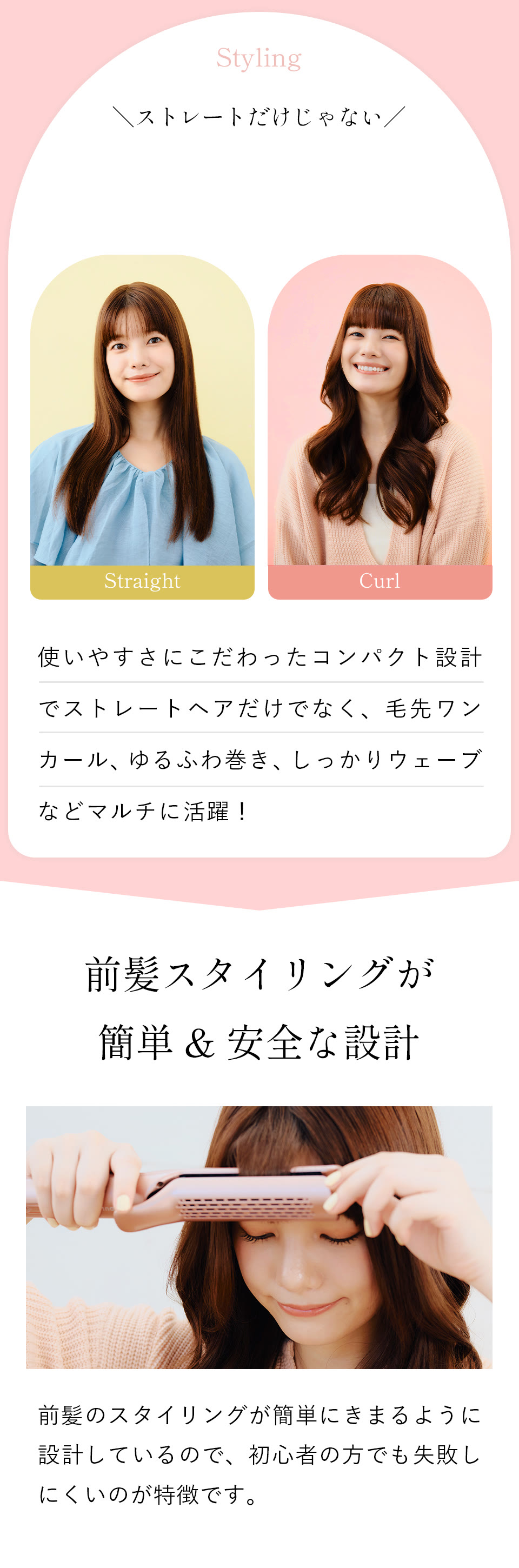 Styling ストレートだけじゃない！使いやすさにこだわったコンパクト設計でストレートヘアだけでなく、毛先ワンカール、ゆるふわ巻き、しっかりウェーブなどマルチに活躍！前髪スタイリングが簡単＆安全な設計。前髪のスタイリングが簡単にキマるように設計しているので、初心者の方でも失敗しにくいのが特徴です。