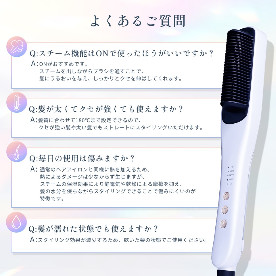 よくあるご質問。Q:スチーム機能はONで使ったほうがいいですか？ A:ONがおすすめです。スチームを出しながらブラシを通すことで、髪にうるおいを与え、しっかりとクセを伸ばしてくれます。Q:髪が太くてクセが強くても使えますか？ A:髪質に合わせて180℃まで設定できるので、クセが強い髪や太い髪でもストレートにスタイリングいただけます。Q:毎日の使用は傷みますか？ A:通常のヘアアイロンと同様に熱を加えるため、熱によるダメージは少なからず生じますが、スチームの保湿効果により静電気や乾燥による摩擦を抑え、髪の水分を保ちながらスタイリングできることで傷みにくいのが特徴です。Q:髪が濡れた状態でも使えますか？ A:スタイリング効果が減少するため、乾いた髪の状態でご使用ください。
