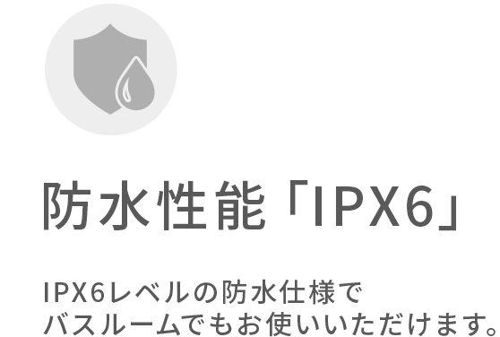 防水性能IPX6。IPX6レベルの防水仕様でバスルームでも使えます。