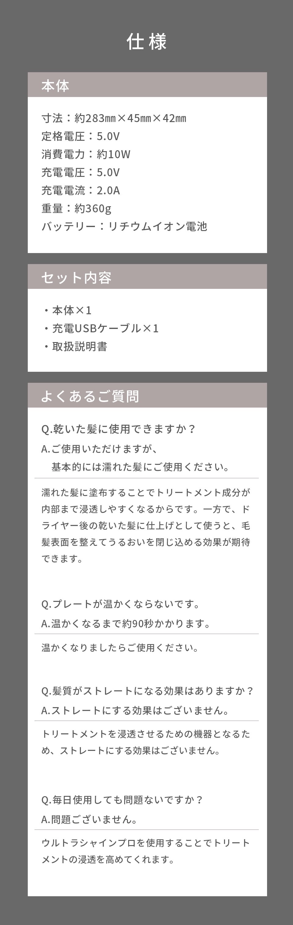 寸法：約283㎜×45㎜×42㎜、定格電圧：5.0V、消費電力：約10W、充電電圧：5.0V、充電電流：2.0A、重量：約360g、バッテリー：リチウムイオン電池 セット内容 本体×1、充電USBケーブル×1、取扱説明書 よくある質問 Q.乾いた髪に使用できますか？A.ご使用いただけますが、基本的には濡れた髪にご使用ください。濡れた髪に塗布することでトリートメント成分が内部まで浸透しやすくなるからです。一方で、ドライヤー後の乾いた髪に仕上げとして使うと、毛髪表面を整えてうるおいを閉じ込める効果が期待できます。Q.プレートが温かくならないです。温かくなりましたらご使用ください。Q.髪質がストレートになる効果はありますか？A.ストレートにする効果はございません。トリートメントを浸透させるための機器となるため、ストレートにする効果はございません。 Q.毎日使用しても問題ないですか？A.問題ございません。ウルトラシャインプロを使用することでトリートメントの浸透を高めてくれます。